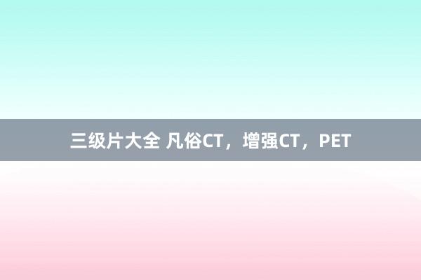 三级片大全 凡俗CT，增强CT，PET