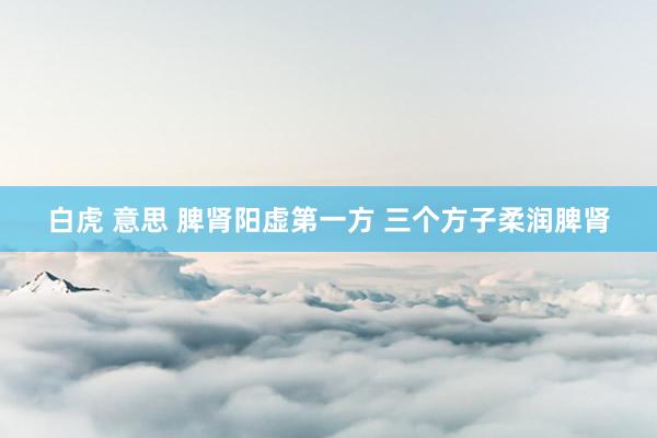 白虎 意思 脾肾阳虚第一方 三个方子柔润脾肾