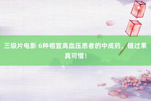 三级片电影 6种相宜高血压患者的中成药，错过果真可惜！