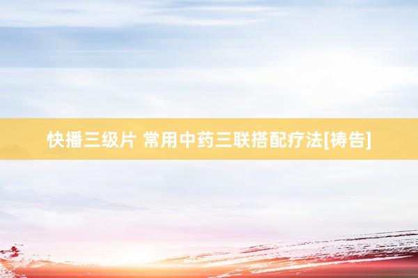 快播三级片 常用中药三联搭配疗法[祷告]