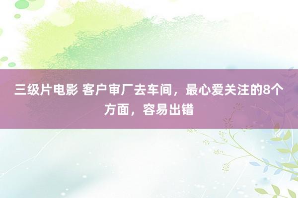 三级片电影 客户审厂去车间，最心爱关注的8个方面，容易出错