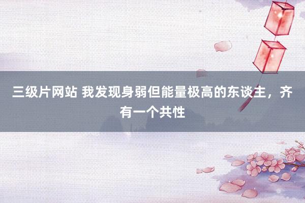 三级片网站 我发现身弱但能量极高的东谈主，齐有一个共性