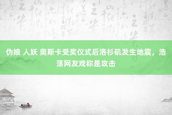 伪娘 人妖 奥斯卡受奖仪式后洛杉矶发生地震，浩荡网友戏称是攻击