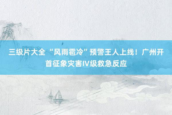 三级片大全 “风雨雹冷”预警王人上线！广州开首征象灾害Ⅳ级救急反应