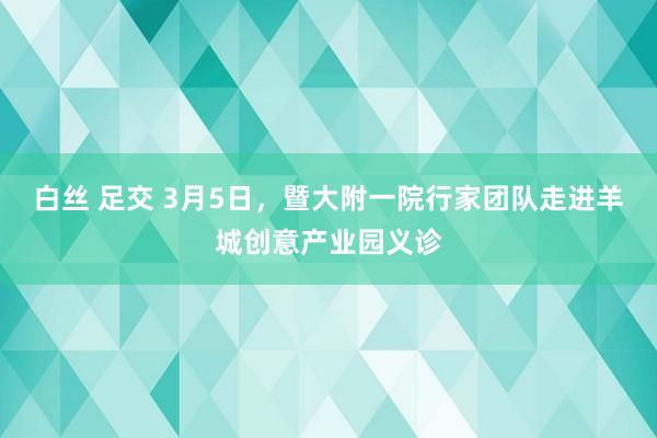白丝 足交 3月5日，暨大附一院行家团队走进羊城创意产业园义诊