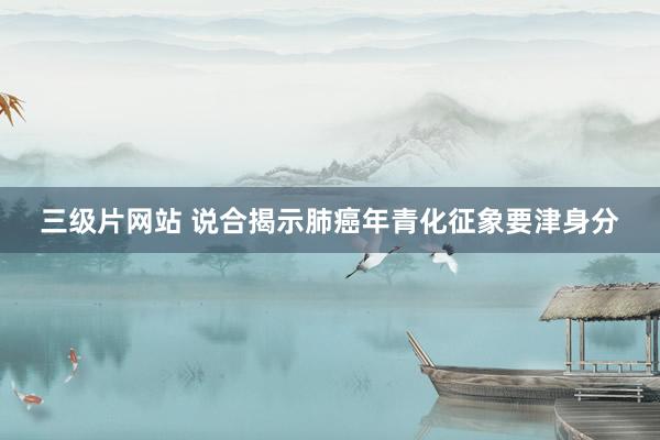 三级片网站 说合揭示肺癌年青化征象要津身分