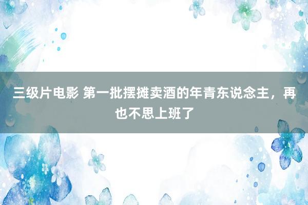 三级片电影 第一批摆摊卖酒的年青东说念主，再也不思上班了